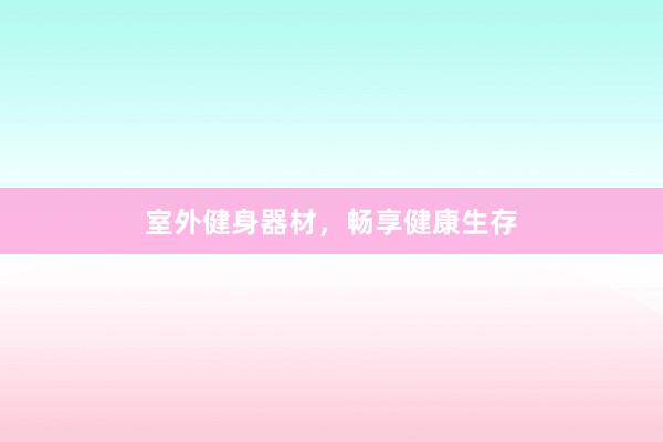 室外健身器材，畅享健康生存