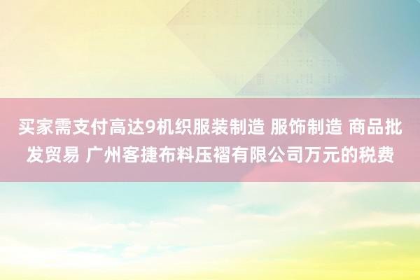 买家需支付高达9机织服装制造 服饰制造 商品批发贸易 广州客捷布料压褶有限公司万元的税费