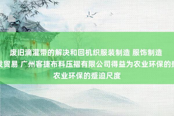 废旧滴灌带的解决和回机织服装制造 服饰制造 商品批发贸易 广州客捷布料压褶有限公司得益为农业环保的蹙迫尺度