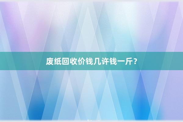 废纸回收价钱几许钱一斤?