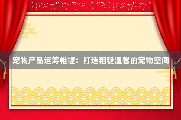 宠物产品运筹帷幄：打造粗糙温馨的宠物空间